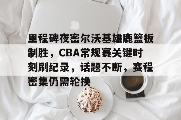 包含里程碑夜密尔沃基雄鹿篮板制胜，CBA常规赛关键时刻刷纪录，话题不断，赛程密集仍需轮换的词条